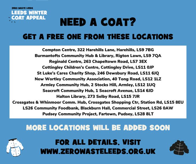 Flyer with details of some locations to collect a winter coat from:
Zero Waste Leeds - Leeds Winter Coat Appeal. Needs a coat? Get a free one from these locations: Compton Centre LS9 7BG, Burmantofts Community Hub and Library LS9 7QA, Reginald Centre LS7 3EX, Cottingley Children's Centre LS11 0JP, St Luke's Cares charity shop LS11 6JQ, New Wortley Community Association LS12 1LZ, Armley Community Hub LS12 1UQ, Seacroft Community Hub LS14 6JD, Halton Library LS15 7JR, Crossgates and Whinmoor Community Hub LS15 8EU, LS26 Community Foodbank LS26 0AW, Pudsey Community Project LS28 8LT. More locations will be added soon. For all details visit www.zerowasteleeds.org.uk