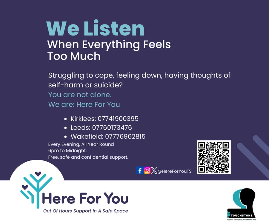 A blue and white box with lots of text, featuring the Here For You logo, the Touchstone logo, a QR code and social media icons. The text says: We listen. When everything feels too much. Struggling to cope, feeling down, having thoughts of self-harm or suicide? You are not alone. We are: Here For You. Kirklees: 07741900395, Leeds: 07760173476, Wakefield: 07776962815. Every evening. All year round. 6pm to midnight. Free, safe and confidential support. The social media icons are Facebook, Instagram and X (formerly Twitter) and the handle is @HereForYouTS